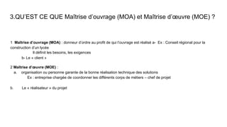 3.QU’EST CE QUE Maîtrise d’ouvrage (MOA) et Maîtrise d’œuvre (MOE) ?
1 Maîtrise d’ouvrage (MOA) : donneur d’ordre au profit de qui l’ouvrage est réalisé a- Ex : Conseil régional pour la
construction d’un lycée
Il définit les besoins, les exigences
b- Le « client »
2 Maîtrise d’œuvre (MOE) :
a. organisation ou personne garante de la bonne réalisation technique des solutions
Ex : entreprise chargée de coordonner les différents corps de métiers – chef de projet
b. Le « réalisateur » du projet
 