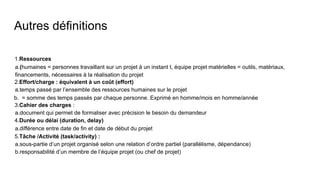 Autres définitions
1.Ressources
a.(humaines = personnes travaillant sur un projet à un instant t, équipe projet matérielles = outils, matériaux,
financements, nécessaires à la réalisation du projet
2.Effort/charge : équivalent à un coût (effort)
a.temps passé par l’ensemble des ressources humaines sur le projet
b. = somme des temps passés par chaque personne. Exprimé en homme/mois en homme/année
3.Cahier des charges :
a.document qui permet de formaliser avec précision le besoin du demandeur
4.Durée ou délai (duration, delay)
a.différence entre date de fin et date de début du projet
5.Tâche /Activité (task/activity) :
a.sous-partie d’un projet organisé selon une relation d’ordre partiel (parallélisme, dépendance)
b.responsabilité d’un membre de l’équipe projet (ou chef de projet)
 