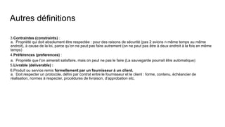 Autres définitions
3.Contraintes (constraints) :
a. Propriété qui doit absolument être respectée : pour des raisons de sécurité (pas 2 avions n même temps au même
endroit), à cause de la loi, parce qu’on ne peut pas faire autrement (on ne peut pas être à deux endroit à la fois en même
temps)
4.Préférences (preferences) :
a. Propriété que l’on aimerait satisfaire, mais on peut ne pas le faire (La sauvegarde pourrait être automatique)
5.Livrable (deliverable) :
6.Produit ou service remis formellement par un fournisseur à un client.
a. Doit respecter un protocole, défini par contrat entre le fournisseur et le client : forme, contenu, échéancier de
réalisation, normes à respecter, procédures de livraison, d’approbation etc.
 