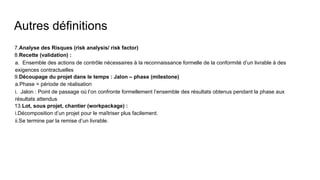 Autres définitions
7.Analyse des Risques (risk analysis/ risk factor)
8.Recette (validation) :
a. Ensemble des actions de contrôle nécessaires à la reconnaissance formelle de la conformité d’un livrable à des
exigences contractuelles
9.Découpage du projet dans le temps : Jalon – phase (milestone)
a.Phase = période de réalisation
i. Jalon : Point de passage où l’on confronte formellement l’ensemble des résultats obtenus pendant la phase aux
résultats attendus
13.Lot, sous projet, chantier (workpackage) :
i.Décomposition d’un projet pour le maîtriser plus facilement.
ii.Se termine par la remise d’un livrable.
 