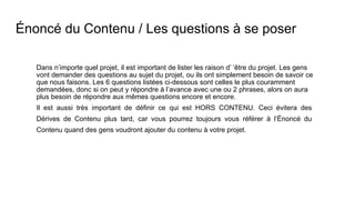 Énoncé du Contenu / Les questions à se poser
Dans n’importe quel projet, il est important de lister les raison d’ ’être du projet. Les gens
vont demander des questions au sujet du projet, ou ils ont simplement besoin de savoir ce
que nous faisons. Les 6 questions listées ci-dessous sont celles le plus couramment
demandées, donc si on peut y répondre à l’avance avec une ou 2 phrases, alors on aura
plus besoin de répondre aux mêmes questions encore et encore.
Il est aussi très important de définir ce qui est HORS CONTENU. Ceci évitera des
Dérives de Contenu plus tard, car vous pourrez toujours vous référer à l’Énoncé du
Contenu quand des gens voudront ajouter du contenu à votre projet.
 