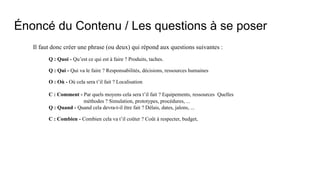 Énoncé du Contenu / Les questions à se poser
Il faut donc créer une phrase (ou deux) qui répond aux questions suivantes :
Q : Quoi - Qu’est ce qui est à faire ? Produits, taches.
Q : Qui - Qui va le faire ? Responsabilités, décisions, ressources humaines
O : Où - Où cela sera t’il fait ? Localisation
C : Comment - Par quels moyens cela sera t’il fait ? Equipements, ressources Quelles
méthodes ? Simulation, prototypes, procédures, ...
Q : Quand - Quand cela devra-t-il être fait ? Délais, dates, jalons, ...
C : Combien - Combien cela va t’il coûter ? Coût à respecter, budget,
 