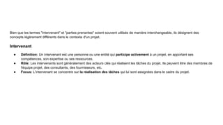 Bien que les termes "intervenant" et "parties prenantes" soient souvent utilisés de manière interchangeable, ils désignent des
concepts légèrement différents dans le contexte d'un projet.
Intervenant
● Définition: Un intervenant est une personne ou une entité qui participe activement à un projet, en apportant ses
compétences, son expertise ou ses ressources.
● Rôle: Les intervenants sont généralement des acteurs clés qui réalisent les tâches du projet. Ils peuvent être des membres de
l'équipe projet, des consultants, des fournisseurs, etc.
● Focus: L'intervenant se concentre sur la réalisation des tâches qui lui sont assignées dans le cadre du projet.
 