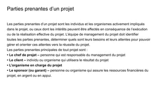 Parties prenantes d’un projet
Les parties prenantes d’un projet sont les individus et les organismes activement impliqués
dans le projet, ou ceux dont les intérêts peuvent être affectés en conséquence de l’exécution
ou de la réalisation effective du projet. L’équipe de management du projet doit identifier
toutes les parties prenantes, déterminer quels sont leurs besoins et leurs attentes pour pouvoir
gérer et orienter ces attentes vers la réussite du projet.
Les parties prenantes principales de tout projet sont :
• Le chef de projet – personne qui est responsable du management du projet
• Le client – individu ou organisme qui utilisera le résultat du projet
• L’organisme en charge du projet
• Le sponsor (ou garant) – personne ou organisme qui assure les ressources financières du
projet, en argent ou en appui.
 