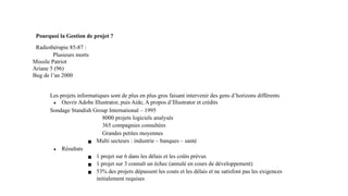 Pourquoi la Gestion de projet ?
Radiothérapie 85-87 :
Plusieurs morts
Missile Patriot
Ariane 5 (96)
Bug de l’an 2000
Les projets informatiques sont de plus en plus gros faisant intervenir des gens d’horizons différents
∙ Ouvrir Adobe Illustrator, puis Aide, A propos d’Illustrator et crédits
Sondage Standish Group International – 1995
8000 projets logiciels analysés
365 compagnies consultées
Grandes petites moyennes
▪ Multi secteurs : industrie – banques – santé
∙ Résultats
▪ 1 projet sur 6 dans les délais et les coûts prévus
▪ 1 projet sur 3 connaît un échec (annulé en cours de développement)
▪ 53% des projets dépassent les couts et les délais et ne satisfont pas les exigences
initialement requises
 