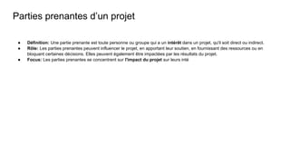 Parties prenantes d’un projet
● Définition: Une partie prenante est toute personne ou groupe qui a un intérêt dans un projet, qu'il soit direct ou indirect.
● Rôle: Les parties prenantes peuvent influencer le projet, en apportant leur soutien, en fournissant des ressources ou en
bloquant certaines décisions. Elles peuvent également être impactées par les résultats du projet.
● Focus: Les parties prenantes se concentrent sur l'impact du projet sur leurs inté
 