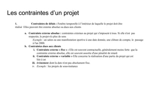 Les contraintes d’un projet
1. Contraintes de délais : Fenêtre temporelle à l’intérieur de laquelle le projet doit être
réalisé Elles peuvent être externe absolue ou dues aux clients
a. Contrainte externe absolue : contraintes externes au projet qui s'imposent à tous. Si elle n'est pas
respectée, le projet n'a plus de sens
Exemple : un salon ou une manifestation sportive à une date donnée, une clôture de compte, le passage
à l'an 2000.
b. Contraintes dues aux clients
i. Contrainte externe « fixe » : Elle est souvent contractuelle, généralement moins forte que la
contrainte externe absolue, elle est souvent assortie d'une pénalité de retard.
ii. Contrainte externe « variable » Elle concerne la réalisation d'une partie du projet qui est
liée à un
iii. événement dont la date n'est pas absolument fixe.
iv. Exemple : les projets de sous-traitance
 