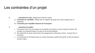 Les contraintes d’un projet
2. contraintes de coûts : Budget pour réaliser le projet
a. Contrainte de rentabilité : Marge entre les rapports du projet et les coûts engagés pour sa
réalisation
b. Contrainte pour l'équilibre financier de l'entreprise
3. contraintes de qualité :
c. Contraintes fortes, leur non-respect est susceptible de remettre en cause le projet lui-même. Par
exemple, des impératifs légaux, de santé ou de sécurité publique.
d. Des impératifs de nature commerciale, des engagements contractuels existent : le projet doit s'y
conformer.
e. La certification de l'entreprise dans un système d'assurance qualité faite qu'elle se doit de respecter
certaines règles.
 