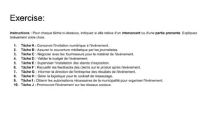 Exercise:
Instructions : Pour chaque tâche ci-dessous, indiquez si elle relève d'un intervenant ou d'une partie prenante. Expliquez
brièvement votre choix.
1. Tâche A : Concevoir l'invitation numérique à l'événement.
2. Tâche B : Assurer la couverture médiatique par les journalistes.
3. Tâche C : Négocier avec les fournisseurs pour le matériel de l'événement.
4. Tâche D : Valider le budget de l'événement.
5. Tâche E : Superviser l'installation des stands d'exposition.
6. Tâche F : Recueillir les feedbacks des clients sur le produit après l'événement.
7. Tâche G : Informer la direction de l'entreprise des résultats de l'événement.
8. Tâche H : Gérer la logistique pour le cocktail de réseautage.
9. Tâche I : Obtenir les autorisations nécessaires de la municipalité pour organiser l'événement.
10. Tâche J : Promouvoir l'événement sur les réseaux sociaux.
 