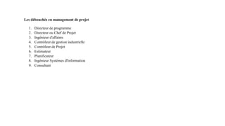 Les débouchés en management de projet
1. Directeur de programme
2. Directeur ou Chef de Projet
3. Ingénieur d'affaires
4. Contrôleur de gestion industrielle
5. Contrôleur de Projet
6. Estimateur
7. Planificateur
8. Ingénieur Systèmes d'Information
9. Consultant
 