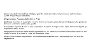 Le processus de Gestion de Projet utilisé pour gérer des projets est basé sur les processus et les terminologies
du PMI (Project Mangement Institute)
L’importance du Processus de Gestion de Projet
Les Projets deviennent de plus en plus fréquents dans les compagnies, et les attentes sont de plus en plus grandes en
termes de performance (délais, coûts, qualité)
Il devient donc important d’ ’avoir en place un processus de Gestion de Projet qui nous aide à atteindre les objectifs que
l’organisation attend de nous.
Les projets ont toujours des délais et des budgets serrés. Le truc est de savoir comment faire la balance entre ces deux
critères d’un côté, et la qualité de l’autre, afin de réussir le projet.
Nous voulons un résultat satisfaisant qui rend nos clients heureux et les incite à travailler avec nous une autre fois.
Le processus
 