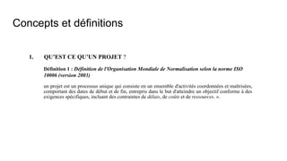 Concepts et définitions
1. QU’EST CE QU’UN PROJET ?
Définition 1 : Définition de l'Organisation Mondiale de Normalisation selon la norme ISO
10006 (version 2003)
un projet est un processus unique qui consiste en un ensemble d'activités coordonnées et maîtrisées,
comportant des dates de début et de fin, entrepris dans le but d'atteindre un objectif conforme à des
exigences spécifiques, incluant des contraintes de délais, de coûts et de ressources. ».
 