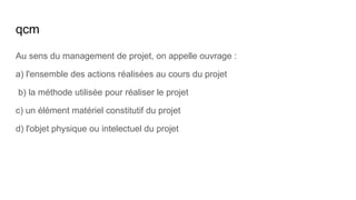 qcm
Au sens du management de projet, on appelle ouvrage :
a) l'ensemble des actions réalisées au cours du projet
b) la méthode utilisée pour réaliser le projet
c) un élément matériel constitutif du projet
d) l'objet physique ou intelectuel du projet
 