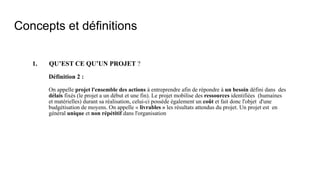 Concepts et définitions
1. QU’EST CE QU’UN PROJET ?
Définition 2 :
On appelle projet l'ensemble des actions à entreprendre afin de répondre à un besoin défini dans des
délais fixés (le projet a un début et une fin). Le projet mobilise des ressources identifiées (humaines
et matérielles) durant sa réalisation, celui-ci possède également un coût et fait donc l'objet d'une
budgétisation de moyens. On appelle « livrables » les résultats attendus du projet. Un projet est en
général unique et non répétitif dans l'organisation
 