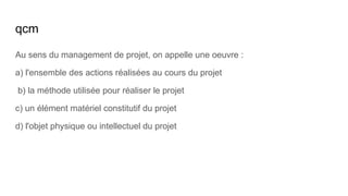 qcm
Au sens du management de projet, on appelle une oeuvre :
a) l'ensemble des actions réalisées au cours du projet
b) la méthode utilisée pour réaliser le projet
c) un élément matériel constitutif du projet
d) l'objet physique ou intellectuel du projet
 