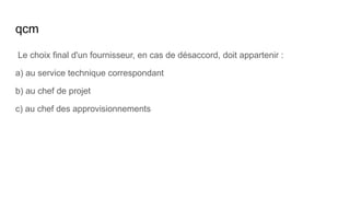 qcm
Le choix final d'un fournisseur, en cas de désaccord, doit appartenir :
a) au service technique correspondant
b) au chef de projet
c) au chef des approvisionnements
 