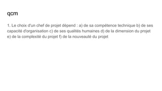 qcm
1. Le choix d'un chef de projet dépend : a) de sa compétence technique b) de ses
capacité d'organisation c) de ses qualités humaines d) de la dimension du projet
e) de la complexité du projet f) de la nouveauté du projet
 