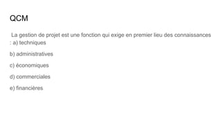 QCM
La gestion de projet est une fonction qui exige en premier lieu des connaissances
: a) techniques
b) administratives
c) économiques
d) commerciales
e) financières
 
