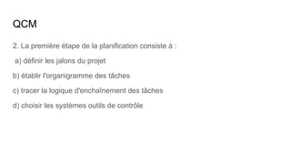 QCM
2. La première étape de la planification consiste à :
a) définir les jalons du projet
b) établir l'organigramme des tâches
c) tracer la logique d'enchaînement des tâches
d) choisir les systèmes outils de contrôle
 