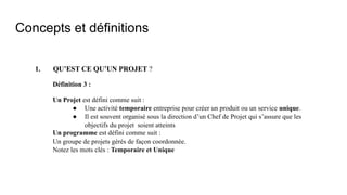 Concepts et définitions
1. QU’EST CE QU’UN PROJET ?
Définition 3 :
Un Projet est défini comme suit :
● Une activité temporaire entreprise pour créer un produit ou un service unique.
● Il est souvent organisé sous la direction d’un Chef de Projet qui s’assure que les
objectifs du projet soient atteints
Un programme est défini comme suit :
Un groupe de projets gérés de façon coordonnée.
Notez les mots clés : Temporaire et Unique
 