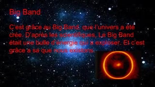 Big Band
C’est grâce au Big Band, que l’univers a été
crée. D’après les scientifiques, Le Big Band
était une bulle d’énergie qui a exploser. Et c’est
grâce a sa que nous existons.
 