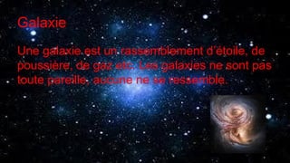 Galaxie
Une galaxie est un rassemblement d’étoile, de
poussière, de gaz etc. Les galaxies ne sont pas
toute pareille, aucune ne se ressemble.
 