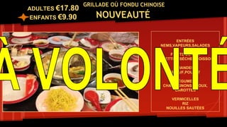 GRILLADE OÙ FONDU CHINOISE
NOUVEAUTÉ
ENTRÉES
NEMS,VAPEURS,SALADES
FRUITS DE MER
CREVETTES ,SÉCHES,POISSONS
VIANDES
BOEUF,POULET
LÉGUMES
CHAMPIGNONS,CHOUX,
CAROTTES
VERMICELLES
RIZ
NOUILLES SAUTÉES
ADULTES €17.80
ENFANTS €9.90
 