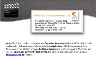 Wenn Sie Fragen zu den Leistungen von Scanbüro Kronberg haben, sind Sie bitte so nett
und wenden sich vertrauensvoll an unser Scanserviceteam. Wir freuen uns auf Ihren
Anruf, nutzen Sie einfach unseren Call Back-Service und hinterlassen eine Nachricht auf
unserer Sprachbox 0049 30 610900 71996. Sie können uns aber auch eine Email an
talk2us@seacn.de senden!
                                  den aus Deutschland
 