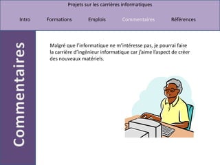 Malgré que l’informatique ne m’intéresse pas, je pourrai faire la carrière d’ingénieur informatique car j’aime l’aspect de créer des nouveaux matériels.  