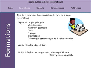 Titre du programme:  Baccalauréat ou doctorat en science informatique Exigences: Langue principale                    Mathématiques                    Algèbre et géométrie                    Calcul                    Physique                    Informatique                    Électronique et technologie de la communicationAnnée d’études:  4 ans à 8 ansUniversité offrant ce programme: University of Alberta                                                            Trinity western university