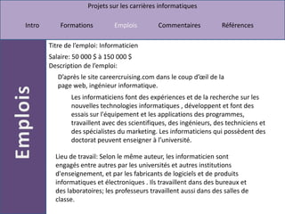 Titre de l’emploi: Informaticien Salaire: 50 000 $ à 150 000 $  Description de l’emploi: D’après le site careercruising.com dans le coup d’œil de la page web, ingénieur informatique.Les informaticiens font des expériences et de la recherche sur les nouvelles technologies informatiques , développent et font des essais sur l'équipement et les applications des programmes, travaillent avec des scientifiques, des ingénieurs, des techniciens et des spécialistes du marketing. Les informaticiens qui possèdent des doctorat peuvent enseigner à l’université.Lieu de travail: Selon le même auteur, les informaticien sont engagés entre autres par les universités et autres institutions d'enseignement, et par les fabricants de logiciels et de produits informatiques et électroniques . Ils travaillent dans des bureaux et des laboratoires; les professeurs travaillent aussi dans des salles de classe.