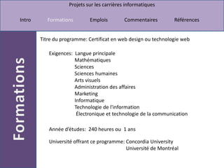 Titre du programme: Certificat en web design ou technologie webExigences:  Langue principale                     Mathématiques                     Sciences Sciences humaines                     Arts visuels                     Administration des affaires                     Marketing                     Informatique                     Technologie de l'information                      Électronique et technologie de la communicationAnnée d’études:  240 heures ou  1 ansUniversité offrant ce programme: Concordia University                                                            Université de Montréal 
