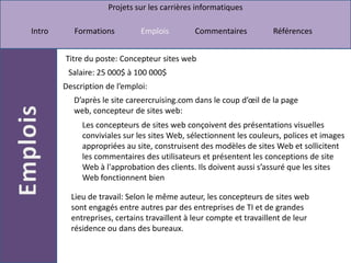 Titre du poste: Concepteur sites webSalaire: 25 000$ à 100 000$ Description de l’emploi:D’après le site careercruising.com dans le coup d’œil de la page web, concepteur de sites web:Les concepteurs de sites web conçoivent des présentations visuelles conviviales sur les sites Web, sélectionnent les couleurs, polices et images appropriées au site, construisent des modèles de sites Web et sollicitent les commentaires des utilisateurs et présentent les conceptions de site Web à l'approbation des clients. Ils doivent aussi s’assuré que les sites Web fonctionnent bien Lieu de travail: Selon le même auteur, les concepteurs de sites web sont engagés entre autres par des entreprises de TI et de grandes entreprises, certains travaillent à leur compte et travaillent de leur résidence ou dans des bureaux.