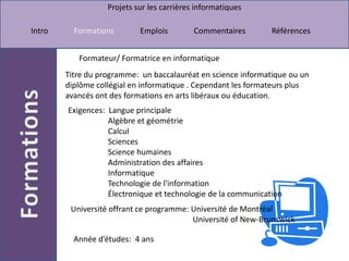 Formateur/ Formatrice en informatiqueTitre du programme:  un baccalauréat en science informatique ou un diplôme collégial en informatique . Cependant les formateurs plus avancés ont des formations en arts libéraux ou éducation.Exigences:  Langue principale                     Algèbre et géométrie                     Calcul                     Sciences Science humaines                     Administration des affaires                     Informatique                     Technologie de l'information                     Électronique et technologie de la communicationUniversité offrant ce programme: Université de Montréal                                                             Université of New-BrunswickAnnée d’études:  4 ans
