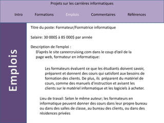 Titre du poste: Formateur/Formatrice informatiqueSalaire: 30 000$ à 85 000$ par annéeDescription de l’emploi :D’après le site careercruising.com dans le coup d’œil de la page web, formateur en informatique: Les formateurs évaluent ce que les étudiants doivent savoir, préparent et donnent des cours qui satisfont aux besoins de formation des clients. De plus, ils  préparent du matériel de cours, comme des manuels d'instruction et avisent les clients sur le matériel informatique et les logiciels à acheter. Lieu de travail: Selon le même auteur; les formateurs en informatique peuvent donner des cours dans leur propre bureau ou dans des salles de classe, au bureau des clients, ou dans des résidences privées