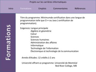 Titre du programme: Minimumde certification dans une langue de programmation telle que C++ ou Java ( certification de programmation). Exigences: Langue principale                    Algèbre et géométrie                    Calcul                    Sciences Sciences humaines                    Administration des affaires                    Informatique                    Technologie de l'information                    Électronique et technologie de la communicationAnnée d’études: 12 crédits à 2 ans Université offrant ce programme: Université de MontréalRed River College, MB