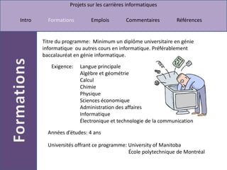 Titre du programme:  Minimum un diplôme universitaire en génie informatique  ou autres cours en informatique. Préférablement baccalauréat en génie informatique.Langue principale Algèbre et géométrie Calcul Chimie Physique Sciences économique Administration des affaires Informatique Électronique et technologie de la communicationExigence: Années d’études: 4 ansUniversités offrant ce programme: University of Manitoba                                                              École polytechnique de Montréal 