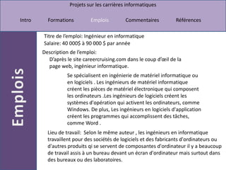 Titre de l’emploi: Ingénieur en informatiqueSalaire: 40 000$ à 90 000 $ par annéeDescription de l’emploi: D’après le site careercruising.com dans le coup d’œil de la page web, ingénieur informatique.Se spécialisent en ingénierie de matériel informatique ou en logiciels . Les ingénieurs de matériel informatique créent les pièces de matériel électronique qui composent les ordinateurs .Les ingénieurs de logiciels créent les systèmes d'opération qui activent les ordinateurs, comme Windows. De plus, Les ingénieurs en logiciels d'application créent les programmes qui accomplissent des tâches, comme Word .Lieu de travail:  Selon le même auteur , les ingénieurs en informatique travaillent pour des sociétés de logiciels et des fabricants d'ordinateurs ou d'autres produits qi se servent de composantes d'ordinateur il y a beaucoup de travail assis à un bureau devant un écran d'ordinateur mais surtout dans des bureaux ou des laboratoires.