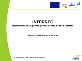INTERREG
Regionalentwicklung durch grenzüberschreitende Kooperation
Alpen – Adria Kommunalforum
15. September 2009, Velden am Wörthersee
 