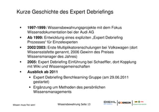 Kurze Geschichte des Expert Debriefings

              1997-1999: Wissensbewahrungsprojekte mit dem Fokus
              Wissensdokumentation bei der Audi AG
              Ab 1999: Entwicklung eines expliziten „Expert Debriefing
              Prozesses“ für Einzelexperten
              2002/2003: Erste Multiplikatorenschulungen bei Volkswagen (dort
              Wissensstafette genannt, 2006 Gewinn des Preises
              Wissensmanager des Jahres)
              2005: Expert Debriefing Einführung bei Schaeffler, dort Kopplung
              mit Wiki und Wissensgemeinschaften
              Ausblick ab 2011
                  Expert Debriefing Benchlearning Gruppe (am 29.06.2011
                  gestartet)
                  Ergänzung um Methoden des persönlichen
                  Wissensmanagements


Wissen muss frei sein!         Wissensbewahrung Seite 13
 
