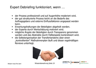 Expert Debriefing funktioniert, wenn …

           der Prozess professionell und auf Augenhöhe moderiert wird.
           der gut strukturierte Prozess leicht an die Bedarfe des
           Auftragsgebers und externe Einflussfaktoren angepasst werden
           kann.
           Erwartungshaltungen der Beteiligten abgeholt werden.
           der Experte durch Wertschätzung motiviert wird.
           mögliche Ängste der Beteiligten durch Transparenz genommen
           werden und das Abstrakte durch Fallbeispiele konkretisiert wird.
           die Selbstorganisation der Transfertandems über einen
           „kontrollierten“ Maßnahmenplan läuft und dieser regelmäßigen
           Reviews unterliegt.




Wissen muss frei sein!        Wissensbewahrung Seite 19
 