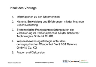 Inhalt des Vortrags

      1. Informationen zu den Unternehmen
      2. Historie, Entwicklung und Erfahrungen mit der Methode
         Expert Debriefing
      3. Systematische Prozessunterstützung durch die
         Verankerung im Personalprozess bei der Schaeffler
         Technologies GmbH & Co.KG
      4. Wissensbewahrungsstrategie unter dem
         demographischen Wandel bei Diehl BGT Defence
         GmbH & Co. KG
      5. Fragen und Diskussion


Wissen muss frei sein!   Wissensbewahrung Seite 2
 