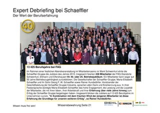 Expert Debriefing bei Schaeffler
Der Wert der Berufserfahrung




             13 425 Berufsjahre bei FAG
             Im Rahmen einer festlichen Abendveranstaltung im Mitarbeitercasino im Werk Schweinfurt ehrte die
             Schaeffler-Gruppe die Jubilare des Jahres 2010. Insgesamt feierten 436 Mitarbeiter der FAG-Standorte
             Schweinfurt, Eltmann und Elfershausen ihr 40. oder 25. Betriebsjubiläum. Ein Mitarbeiter kann sogar auf
             50 Jahre Betriebszugehörigkeit zurückblicken. Die Gesellschafter der Schaeffler-Gruppe, Maria-Elisabeth
             Schaeffler und ihr Sohn Georg F. W. Schaeffler sowie Rainer Hundsdörfer, Vorsitzender der
             Geschäftsleitung der Schaeffler Gruppe Industrie, sprachen allen Dank und Anerkennung aus. In ihrer
             Festansprache würdigte Maria-Elisabeth Schaeffler das hohe Engagement, die Leistung und die Loyalität
             der Mitarbeiter, die mit ihren Ideen, ihrer Arbeitskraft und ihrer Erfahrung über viele Jahre hinweg zum
             Erfolg der Schaeffler Gruppe beigetragen haben. Insgesamt blicken die Jubilare auf 13 425 Berufsjahre im
             Unternehmen zurück. "In Kombination mit dem frischen Wind der jüngeren Mitarbeiter ist diese
             Erfahrung die Grundlage für unseren weiteren Erfolg", so Rainer Hundsdörfer.


Wissen muss frei sein!                     Wissensbewahrung Seite 21
 