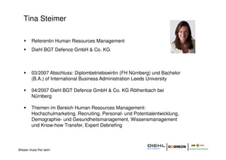 Tina Steimer

         Referentin Human Resources Management
         Diehl BGT Defence GmbH & Co. KG



         03/2007 Abschluss: Diplombetriebswirtin (FH Nürnberg) und Bachelor
         (B.A.) of International Business Administration Leeds University

         04/2007 Diehl BGT Defence GmbH & Co. KG Röthenbach bei
         Nürnberg

         Themen im Bereich Human Resources Management:
         Hochschulmarketing, Recruiting, Personal- und Potentialentwicklung,
         Demographie- und Gesundheitsmanagement, Wissensmanagement
         und Know-how Transfer, Expert Debriefing



Wissen muss frei sein!
 
