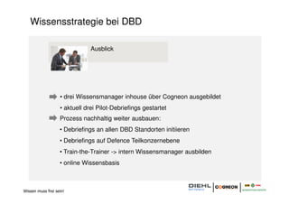 Wissensstrategie bei DBD

                               Ausblick




                   • drei Wissensmanager inhouse über Cogneon ausgebildet
                   • aktuell drei Pilot-Debriefings gestartet
                   Prozess nachhaltig weiter ausbauen:
                   • Debriefings an allen DBD Standorten initiieren
                   • Debriefings auf Defence Teilkonzernebene
                   • Train-the-Trainer -> intern Wissensmanager ausbilden
                   • online Wissensbasis



Wissen muss frei sein!
 