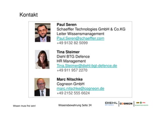 Kontakt
                         Paul Seren
                         Schaeffler Technologies GmbH & Co.KG
                         Leiter Wissensmanagement
                         Paul.Seren@schaeffler.com
                         +49 9132 82 5099

                         Tina Steimer
                         Diehl BTG Defence
                         HR Management
                         Tina.Steimer@diehl-bgt-defence.de
                         +49 911 957 2270

                         Marc Nitschke
                         Cogneon GmbH
                         marc.nitschke@cogneon.de
                         +49 2152 555 6624


Wissen muss frei sein!   Wissensbewahrung Seite 34
 