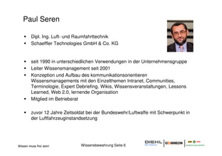 Paul Seren

         Dipl. Ing. Luft- und Raumfahrttechnik
         Schaeffler Technologies GmbH & Co. KG


         seit 1990 in unterschiedlichen Verwendungen in der Unternehmensgruppe
         Leiter Wissensmanagement seit 2001
         Konzeption und Aufbau des kommunikationsorientieren
         Wissensmanagements mit den Einzelthemen Intranet, Communities,
         Terminologie, Expert Debriefing, Wikis, Wissensveranstaltungen, Lessons
         Learned, Web 2.0, lernende Organisation
         Mitglied im Betriebsrat

         zuvor 12 Jahre Zeitsoldat bei der Bundeswehr/Luftwaffe mit Schwerpunkt in
         der Luftfahrzeuginstandsetzung




Wissen muss frei sein!         Wissensbewahrung Seite 6
 