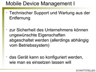 Mobile Device Management I Technischer Support und Wartung aus der Entfernung zur Sicherheit des Unternehmens können ungewünschte Eigenschaften abgeschaltet werden (allerdings abhängig vom Betriebssystem) das Gerät kann so konfiguriert werden, wie man es einsetzen lassen will 