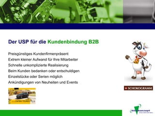 Der USP für die Kundenbindung B2B

Preisgünstiges Kundenfirmenpräsent
Extrem kleiner Aufwand für Ihre Mitarbeiter
Schnelle unkomplizierte Realisierung
Beim Kunden bedanken oder entschuldigen
Einzelstücke oder Serien möglich
Ankündigungen von Neuheiten und Events
 