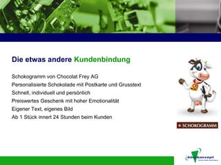 Die etwas andere Kundenbindung

Schokogramm von Chocolat Frey AG
Personalisierte Schokolade mit Postkarte und Grusstext
Schnell, individuell und persönlich
Preiswertes Geschenk mit hoher Emotionalität
Eigener Text, eigenes Bild
Ab 1 Stück innert 24 Stunden beim Kunden
 